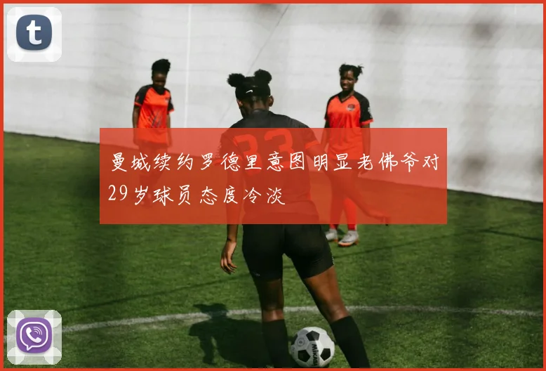 曼城续约罗德里意图明显老佛爷对29岁球员态度冷淡