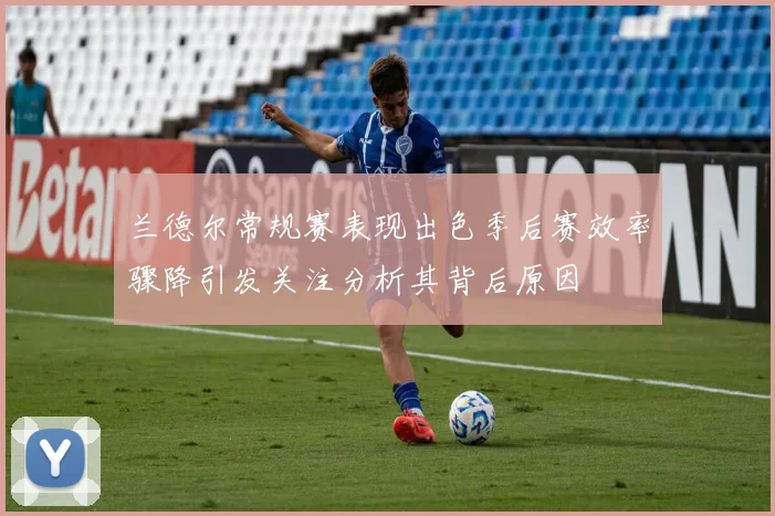 兰德尔常规赛表现出色季后赛效率骤降引发关注分析其背后原因