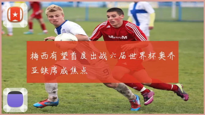 梅西有望首度出战六届世界杯奥乔亚缺席成焦点