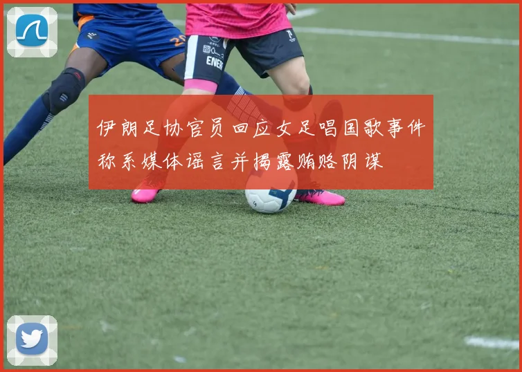 伊朗足协官员回应女足唱国歌事件称系媒体谣言并揭露贿赂阴谋