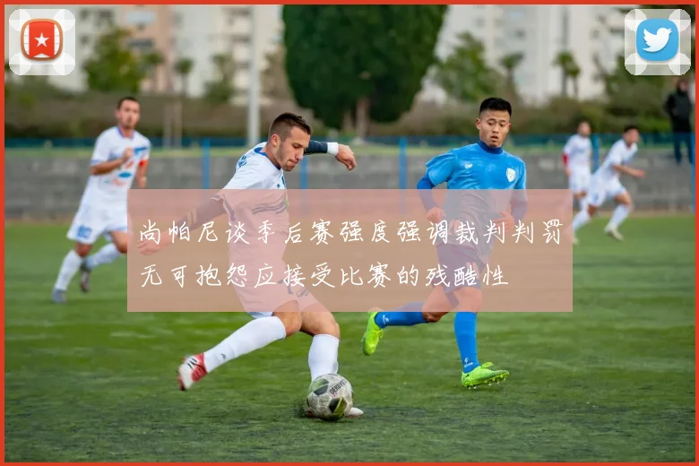 尚帕尼谈季后赛强度强调裁判判罚无可抱怨应接受比赛的残酷性