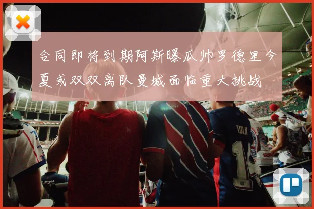 合同即将到期阿斯曝瓜帅罗德里今夏或双双离队曼城面临重大挑战