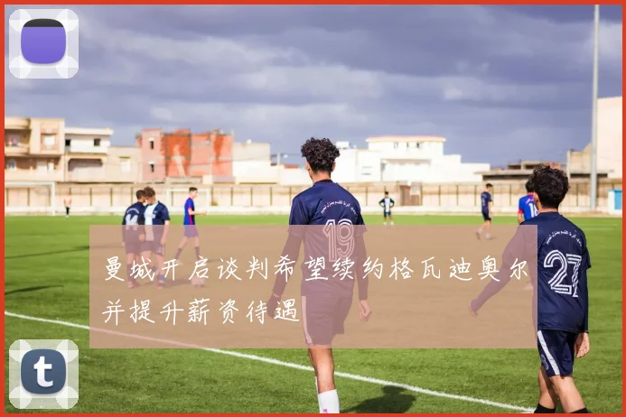 曼城开启谈判希望续约格瓦迪奥尔并提升薪资待遇
