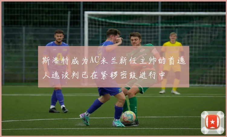 斯洛特成为AC米兰新任主帅的首选人选谈判已在紧锣密鼓进行中