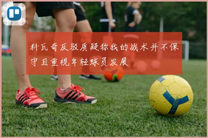 科瓦奇反驳质疑称我的战术并不保守且重视年轻球员发展