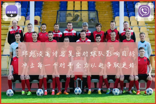 邱彪谈高诗岩复出对球队影响目标冲击每一个对手全力以赴争取更好成绩