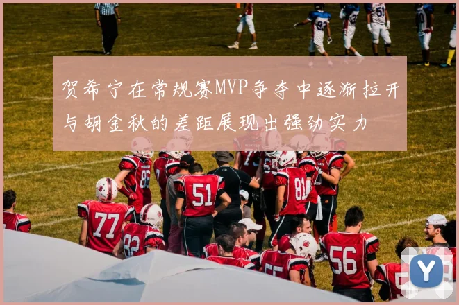 贺希宁在常规赛MVP争夺中逐渐拉开与胡金秋的差距展现出强劲实力