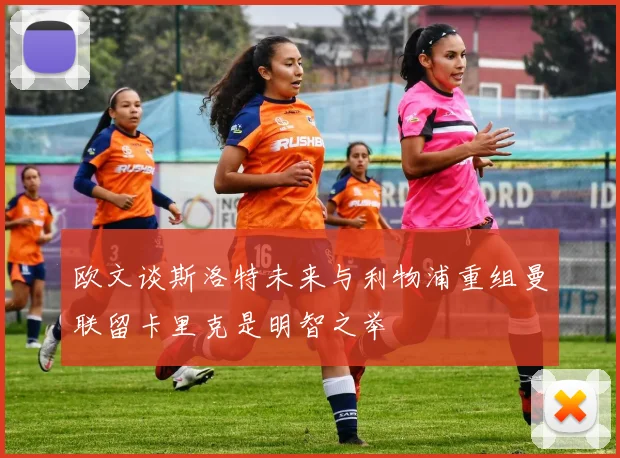 欧文谈斯洛特未来与利物浦重组曼联留卡里克是明智之举