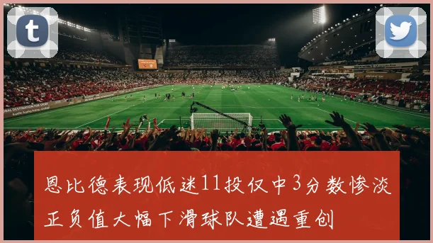 恩比德表现低迷11投仅中3分数惨淡正负值大幅下滑球队遭遇重创