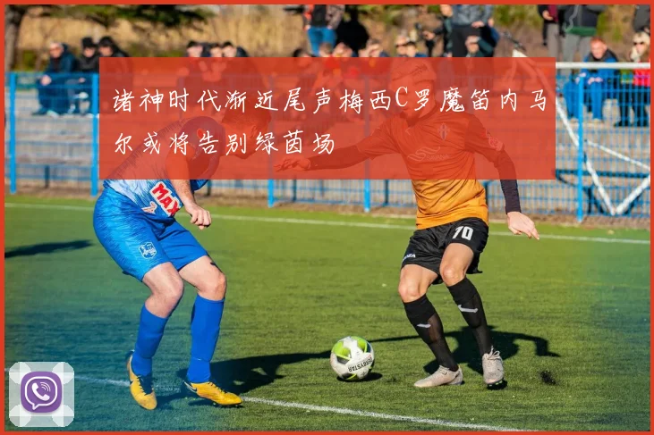 诸神时代渐近尾声梅西C罗魔笛内马尔或将告别绿茵场