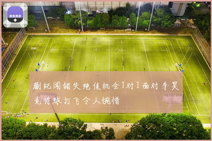 蒯纪闻错失绝佳机会1对1面对李昊竟将球打飞令人惋惜