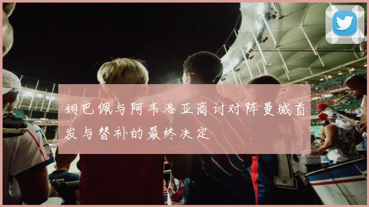 姆巴佩与阿韦洛亚商讨对阵曼城首发与替补的最终决定